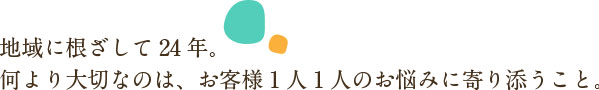 地域に根ざして 20 年。何より大切なのは、お客様１人１人のお悩みに寄り添うこと。