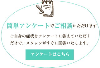 簡単アンケートでご相談いただけます。ご自身の症状をアンケートに答えていただくだけで、スタッフがすぐに回答いたします。アンケートはこちら